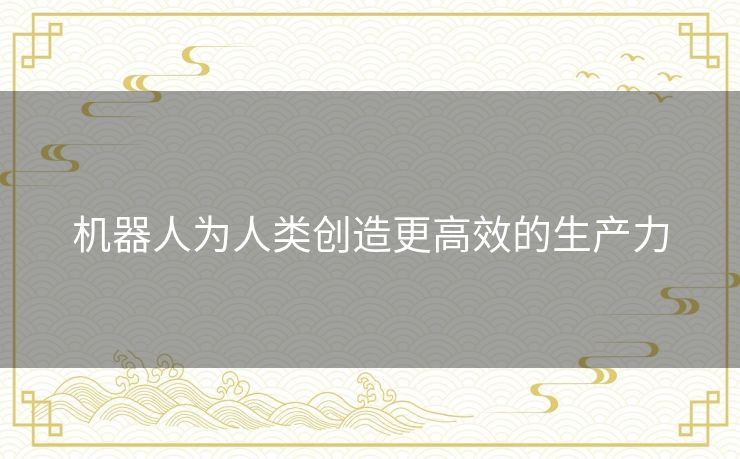 机器人为人类创造更高效的生产力 机器人为人类创造更高效的生产力