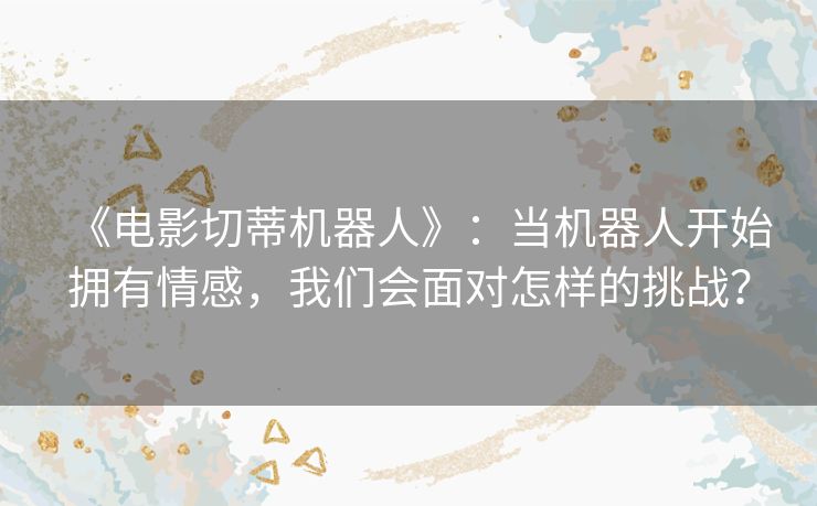 《电影切蒂机器人》:当机器人开始拥有情感,我们会面对怎样的挑战? 《电影切蒂机器人》:当机器人开始拥有情感,我们会面对怎样的挑战?