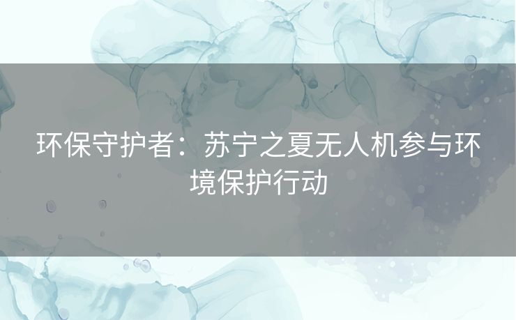 环保守护者:苏宁之夏无人机参与环境保护行动 环保守护者:苏宁之夏无人机参与环境保护行动