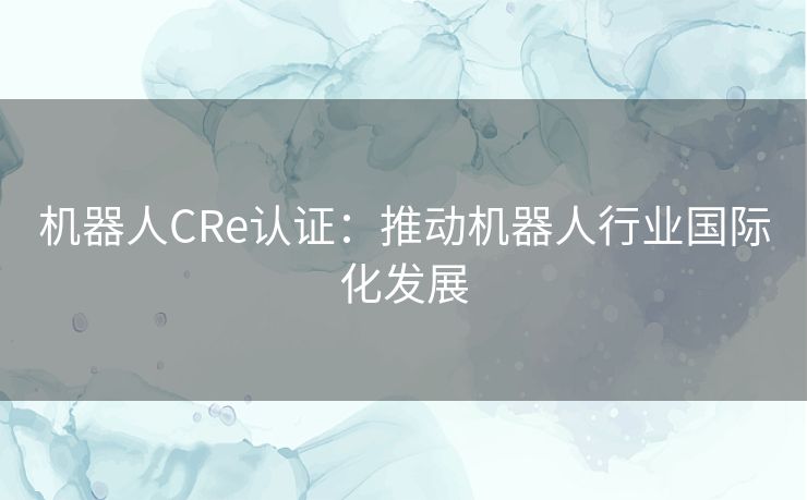 机器人CRe认证:推动机器人行业国际化发展 机器人CRe认证:推动机器人行业国际化发展