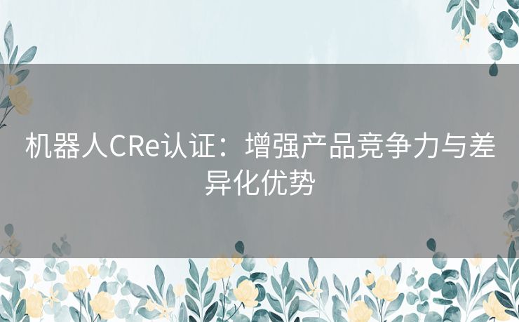 机器人CRe认证:增强产品竞争力与差异化优势 机器人CRe认证:增强产品竞争力与差异化优势
