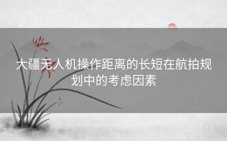 大疆无人机操作距离的长短在航拍规划中的考虑因素 大疆无人机操作距离的长短在航拍规划中的考虑因素