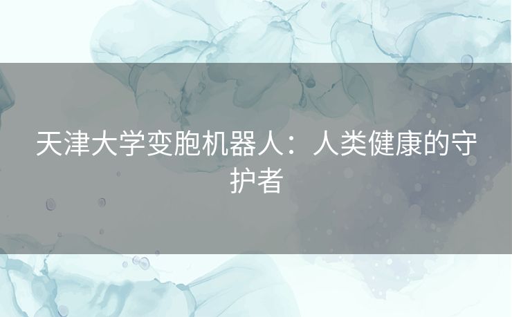 天津大学变胞机器人:人类健康的守护者 天津大学变胞机器人:人类健康的守护者