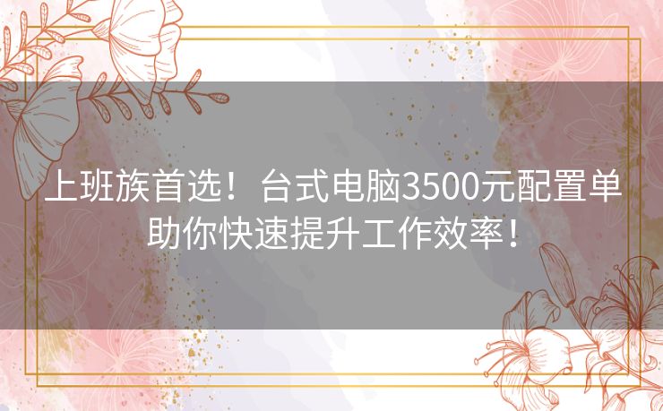 上班族首选！台式电脑3500元配置单助你快速提升工作效率！