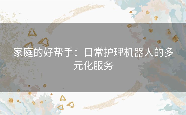 家庭的好帮手:日常护理机器人的多元化服务 家庭的好帮手:日常护理机器人的多元化服务