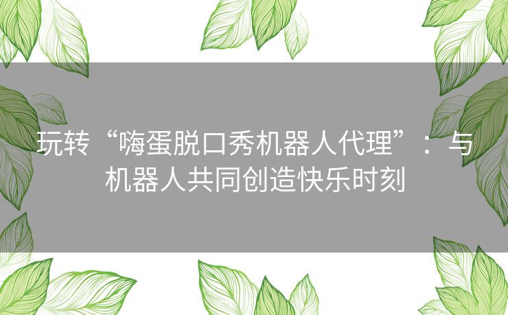 玩转“嗨蛋脱口秀机器人代理”:与机器人共同创造快乐时刻 玩转“嗨蛋脱口秀机器人代理”:与机器人共同创造快乐时刻