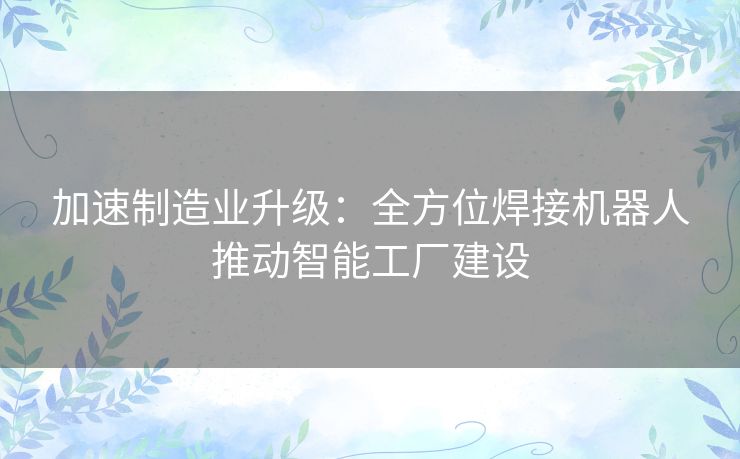 加速制造业升级:全方位焊接机器人推动智能工厂建设 加速制造业升级:全方位焊接机器人推动智能工厂建设