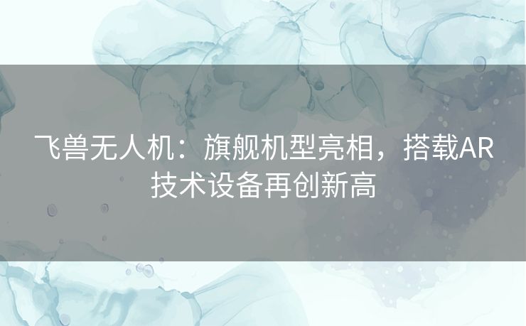 飞兽无人机:旗舰机型亮相,搭载AR技术设备再创新高 飞兽无人机:旗舰机型亮相,搭载AR技术设备再创新高