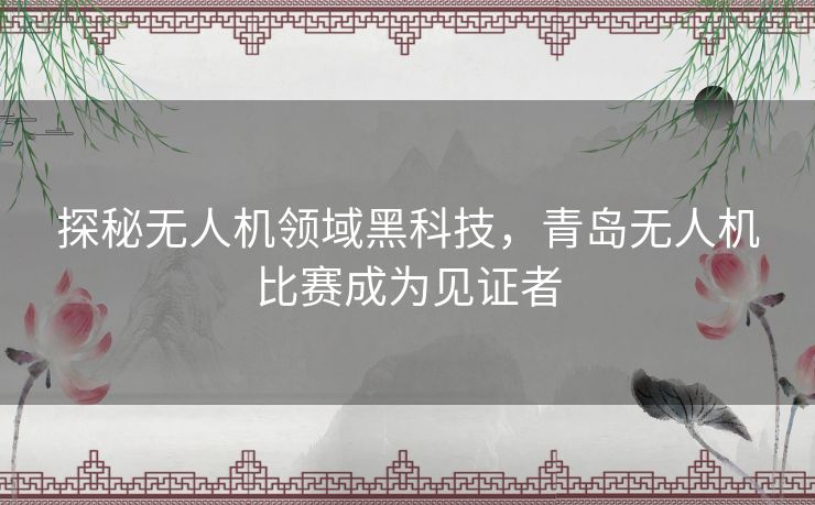 探秘无人机领域黑科技,青岛无人机比赛成为见证者 探秘无人机领域黑科技,青岛无人机比赛成为见证者