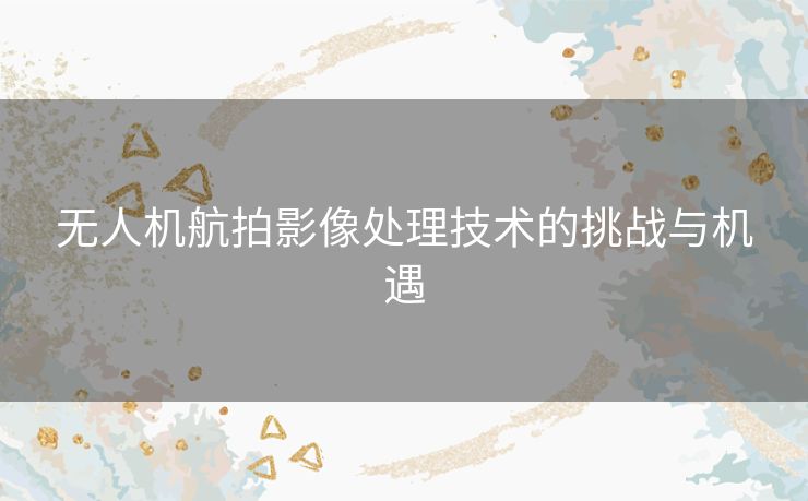 无人机航拍影像处理技术的挑战与机遇 无人机航拍影像处理技术的挑战与机遇