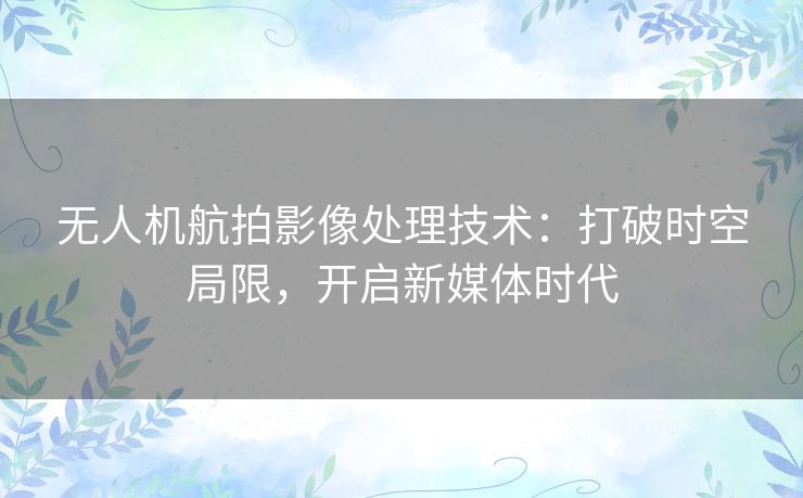 无人机航拍影像处理技术:打破时空局限,开启新媒体时代 无人机航拍影像处理技术:打破时空局限,开启新媒体时代
