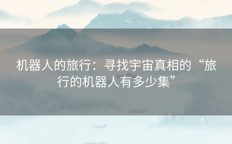 机器人的旅行:寻找宇宙真相的“旅行的机器人有多少集” 机器人的旅行:寻找宇宙真相的“旅行的机器人有多少集”