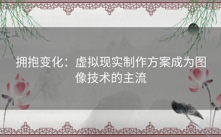 拥抱变化:虚拟现实制作方案成为图像技术的主流 拥抱变化:虚拟现实制作方案成为图像技术的主流