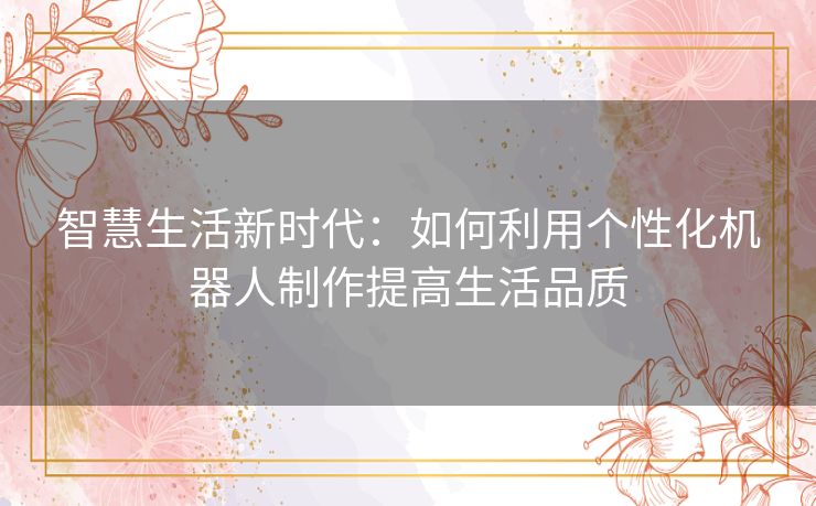 智慧生活新时代:如何利用个性化机器人制作提高生活品质 智慧生活新时代:如何利用个性化机器人制作提高生活品质