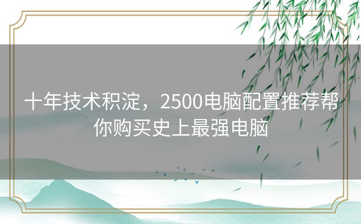 十年技术积淀,2500电脑配置推荐帮你购买史上最强电脑 十年技术积淀,2500电脑配置推荐帮你购买史上最强电脑
