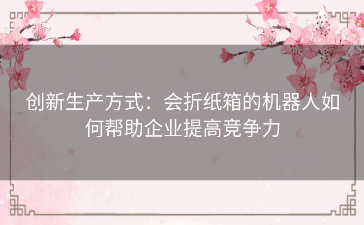 创新生产方式:会折纸箱的机器人如何帮助企业提高竞争力 创新生产方式:会折纸箱的机器人如何帮助企业提高竞争力