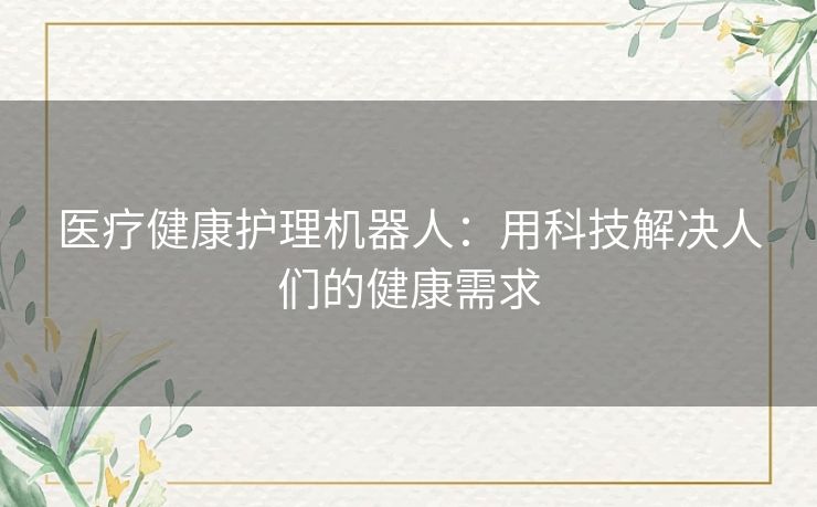 医疗健康护理机器人:用科技解决人们的健康需求 医疗健康护理机器人:用科技解决人们的健康需求