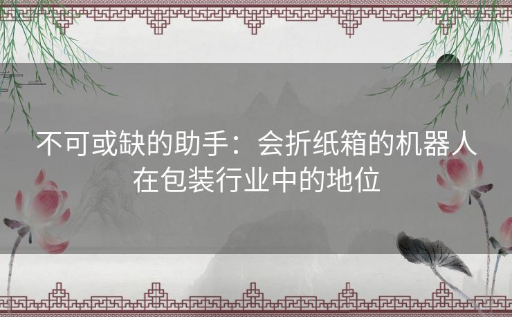 不可或缺的助手:会折纸箱的机器人在包装行业中的地位 不可或缺的助手:会折纸箱的机器人在包装行业中的地位