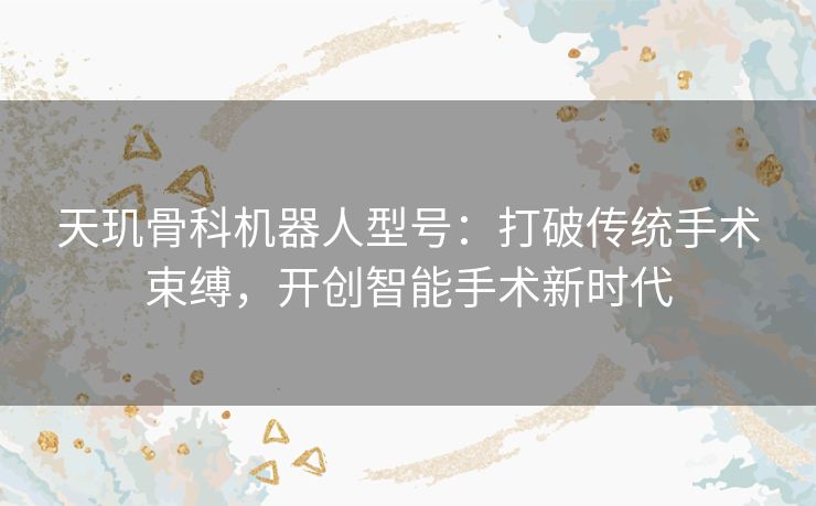 天玑骨科机器人型号:打破传统手术束缚,开创智能手术新时代 天玑骨科机器人型号:打破传统手术束缚,开创智能手术新时代