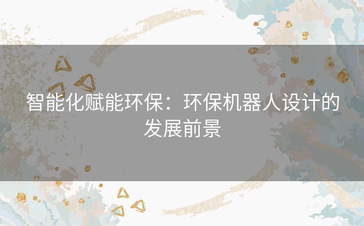 智能化赋能环保:环保机器人设计的发展前景 智能化赋能环保:环保机器人设计的发展前景