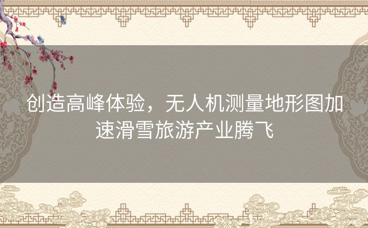 创造高峰体验,无人机测量地形图加速滑雪旅游产业腾飞 创造高峰体验,无人机测量地形图加速滑雪旅游产业腾飞