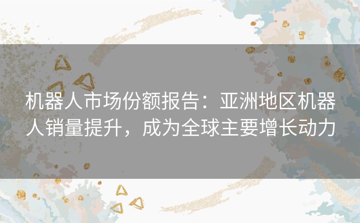 机器人市场份额报告:亚洲地区机器人销量提升,成为全球主要增长动力 机器人市场份额报告:亚洲地区机器人销量提升,成为全球主要增长动力