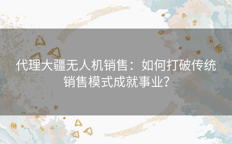 代理大疆无人机销售:如何打破传统销售模式成就事业? 代理大疆无人机销售:如何打破传统销售模式成就事业?