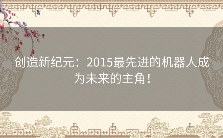 创造新纪元:2015最先进的机器人成为未来的主角! 创造新纪元:2015最先进的机器人成为未来的主角!
