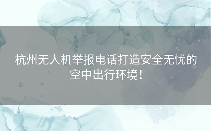 杭州无人机举报电话打造安全无忧的空中出行环境！