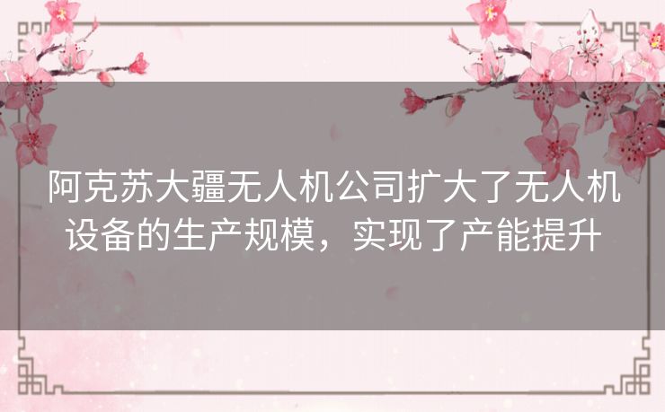 阿克苏大疆无人机公司扩大了无人机设备的生产规模,实现了产能提升 阿克苏大疆无人机公司扩大了无人机设备的生产规模,实现了产能提升