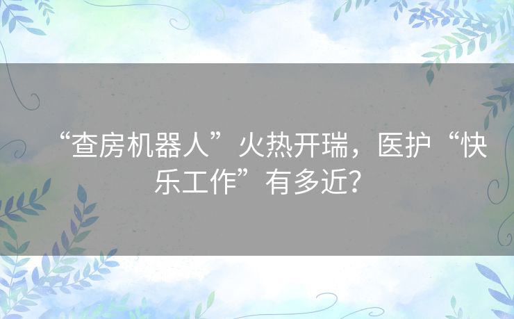 “查房机器人”火热开瑞,医护“快乐工作”有多近? “查房机器人”火热开瑞,医护“快乐工作”有多近?