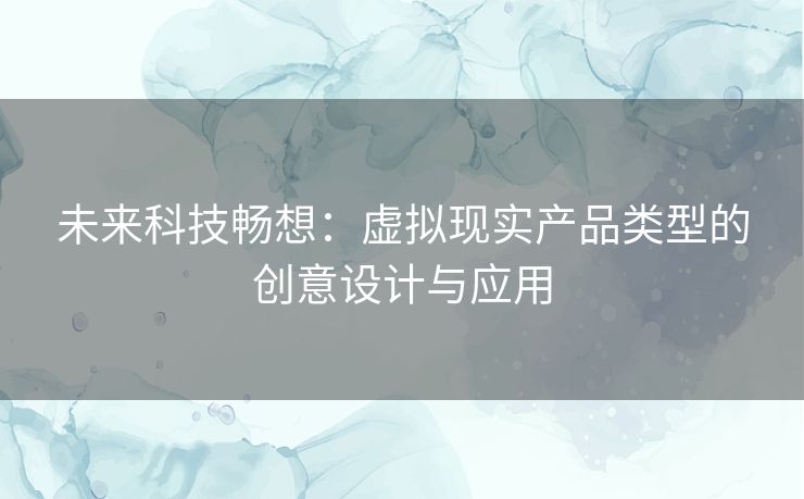 未来科技畅想:虚拟现实产品类型的创意设计与应用 未来科技畅想:虚拟现实产品类型的创意设计与应用