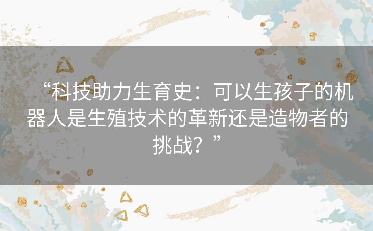 “科技助力生育史:可以生孩子的机器人是生殖技术的革新还是造物者的挑战?” “科技助力生育史:可以生孩子的机器人是生殖技术的革新还是造物者的挑战?”