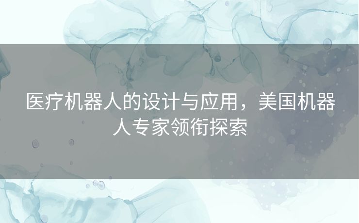 医疗机器人的设计与应用,美国机器人专家领衔探索 医疗机器人的设计与应用,美国机器人专家领衔探索