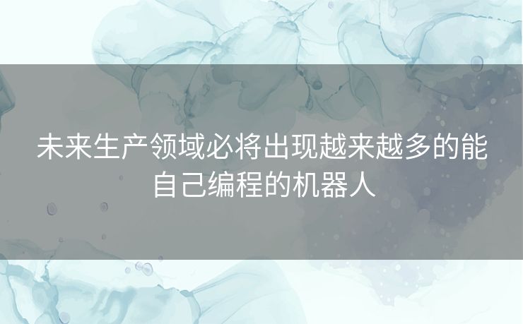 未来生产领域必将出现越来越多的能自己编程的机器人 未来生产领域必将出现越来越多的能自己编程的机器人