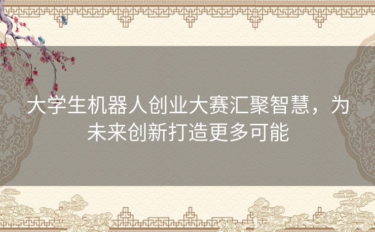 大学生机器人创业大赛汇聚智慧,为未来创新打造更多可能 大学生机器人创业大赛汇聚智慧,为未来创新打造更多可能