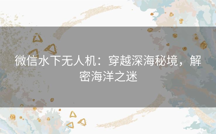 微信水下无人机:穿越深海秘境,解密海洋之迷 微信水下无人机:穿越深海秘境,解密海洋之迷