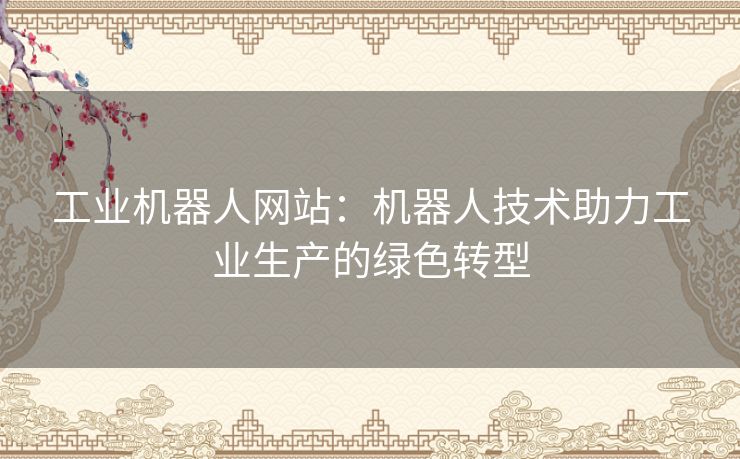 工业机器人网站:机器人技术助力工业生产的绿色转型 工业机器人网站:机器人技术助力工业生产的绿色转型