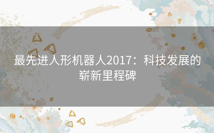 最先进人形机器人2017:科技发展的崭新里程碑 最先进人形机器人2017:科技发展的崭新里程碑