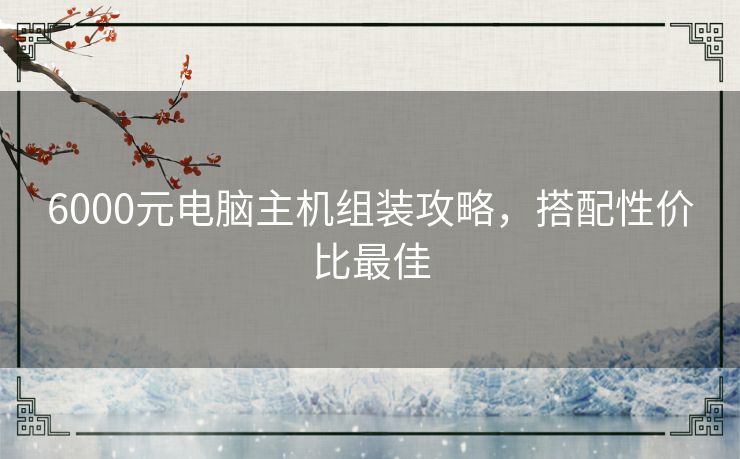 6000元电脑主机组装攻略,搭配性价比最佳 6000元电脑主机组装攻略,搭配性价比最佳