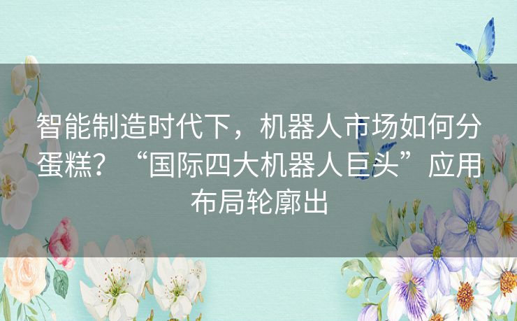 智能制造时代下,机器人市场如何分蛋糕?“国际四大机器人巨头”应用布局轮廓出 智能制造时代下,机器人市场如何分蛋糕?“国际四大机器人巨头”应用布局轮廓出