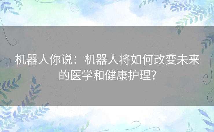 机器人你说:机器人将如何改变未来的医学和健康护理? 机器人你说:机器人将如何改变未来的医学和健康护理?