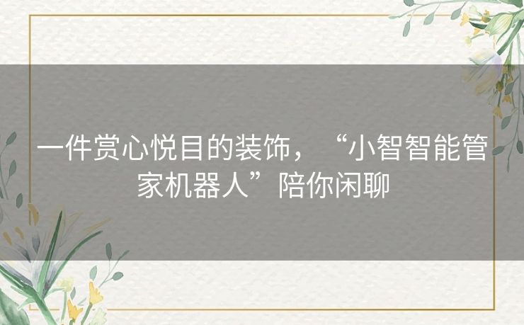 一件赏心悦目的装饰,“小智智能管家机器人”陪你闲聊 一件赏心悦目的装饰,“小智智能管家机器人”陪你闲聊