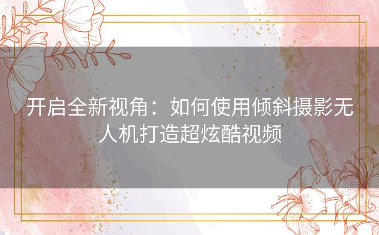 开启全新视角:如何使用倾斜摄影无人机打造超炫酷视频 开启全新视角:如何使用倾斜摄影无人机打造超炫酷视频