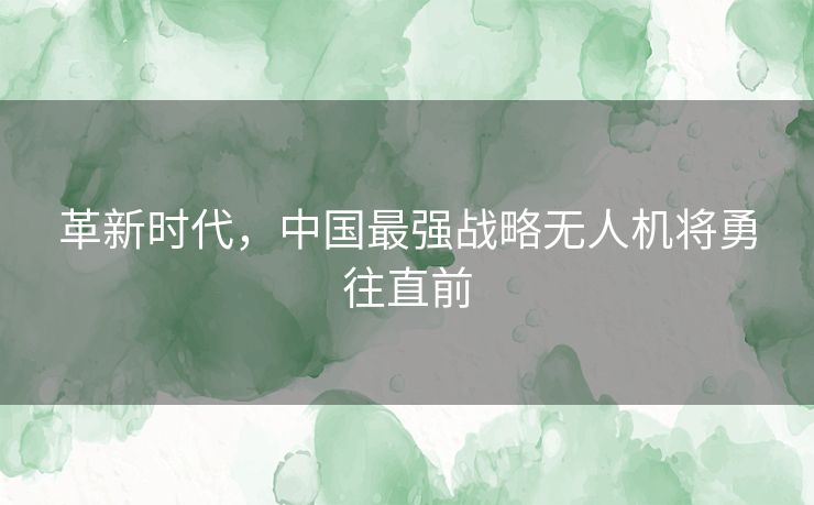 革新时代,中国最强战略无人机将勇往直前 革新时代,中国最强战略无人机将勇往直前