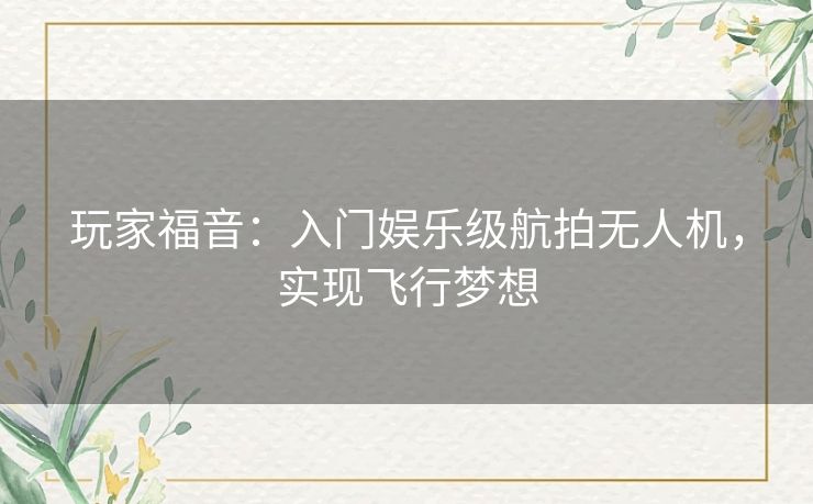 玩家福音:入门娱乐级航拍无人机,实现飞行梦想 玩家福音:入门娱乐级航拍无人机,实现飞行梦想