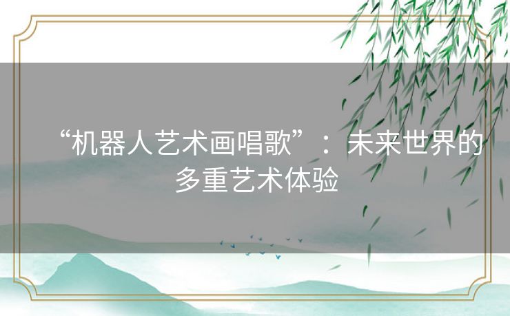 “机器人艺术画唱歌”:未来世界的多重艺术体验 “机器人艺术画唱歌”:未来世界的多重艺术体验
