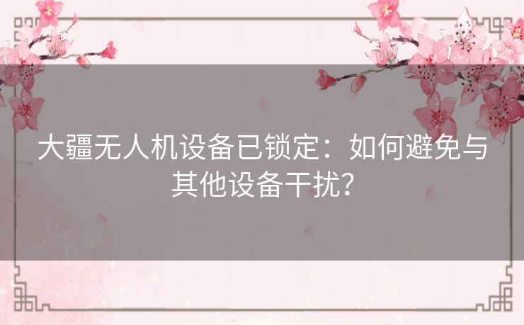大疆无人机设备已锁定：如何避免与其他设备干扰？