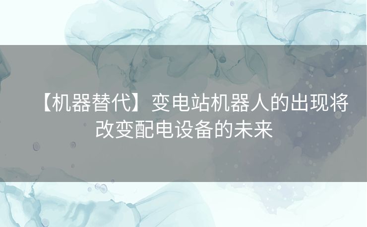 【机器替代】变电站机器人的出现将改变配电设备的未来 【机器替代】变电站机器人的出现将改变配电设备的未来