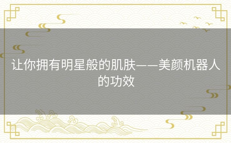 让你拥有明星般的肌肤——美颜机器人的功效 让你拥有明星般的肌肤——美颜机器人的功效